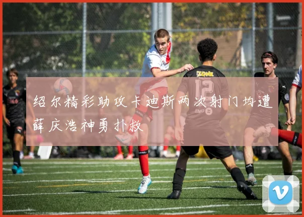 绍尔精彩助攻卡迪斯两次射门均遭薛庆浩神勇扑救