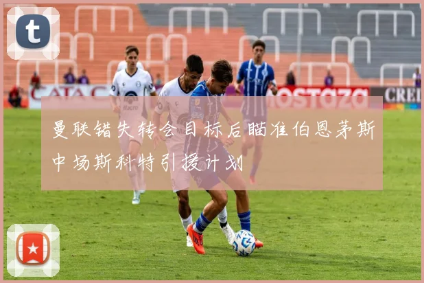曼联错失转会目标后瞄准伯恩茅斯中场斯科特引援计划