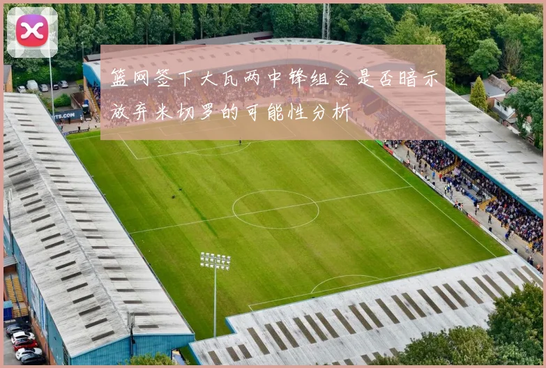 篮网签下大瓦两中锋组合是否暗示放弃米切罗的可能性分析
