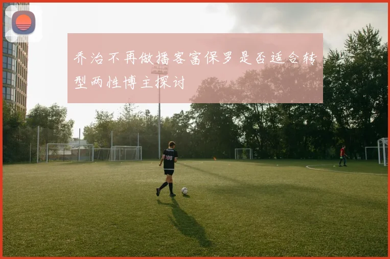 乔治不再做播客富保罗是否适合转型两性博主探讨