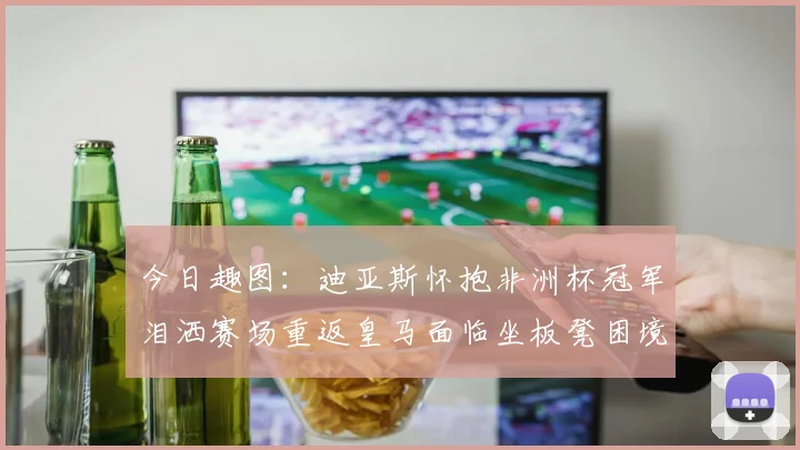 今日趣图：迪亚斯怀抱非洲杯冠军泪洒赛场重返皇马面临坐板凳困境
