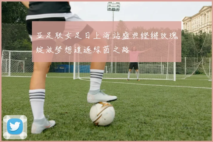 亚足联女足日上海站盛典铿锵玫瑰绽放梦想追逐绿茵之路