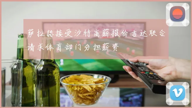 萨拉赫接受沙特高薪报价吉达联合请求体育部门分担薪资