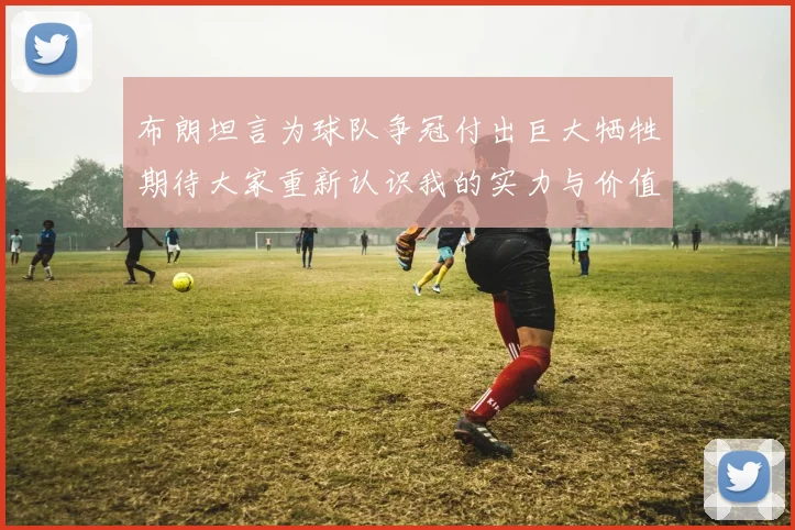 布朗坦言为球队争冠付出巨大牺牲期待大家重新认识我的实力与价值