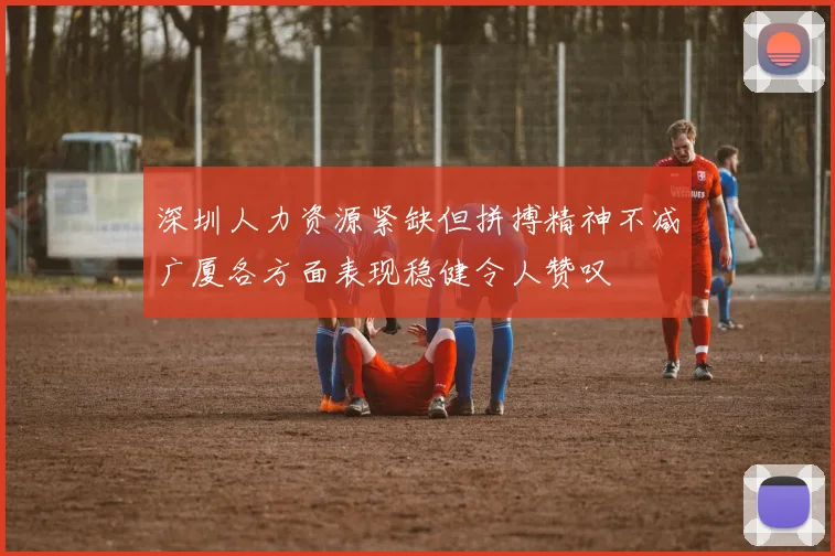 深圳人力资源紧缺但拼搏精神不减广厦各方面表现稳健令人赞叹