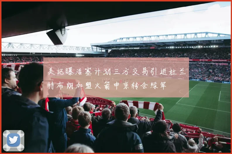 美记曝活塞计划三方交易引进杜兰特布朗加盟火箭申京转会绿军