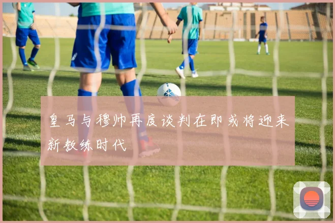 皇马与穆帅再度谈判在即或将迎来新教练时代