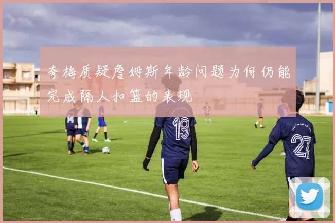 夸梅质疑詹姆斯年龄问题为何仍能完成隔人扣篮的表现