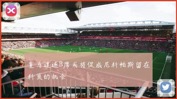 皇马追逐B席或将促成尼科帕斯留在科莫的机会