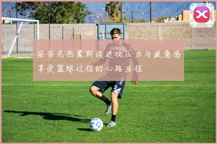 安芬尼西蒙斯谈进攻压力与疲惫感享受篮球过程的心路历程