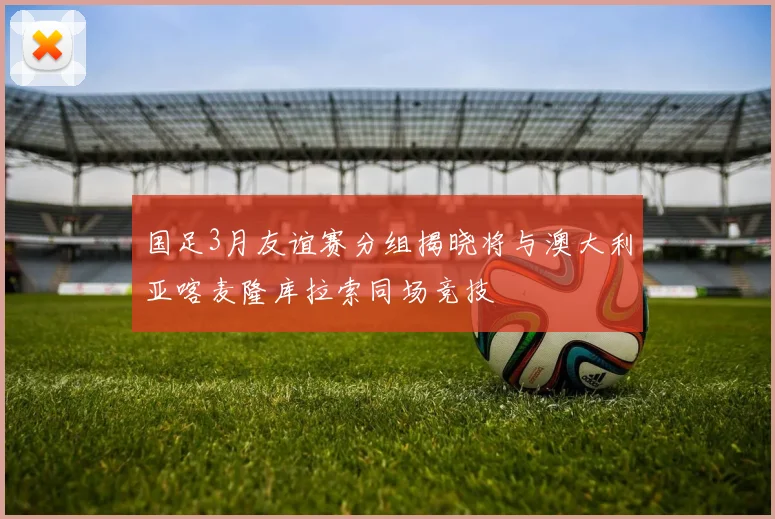 国足3月友谊赛分组揭晓将与澳大利亚喀麦隆库拉索同场竞技