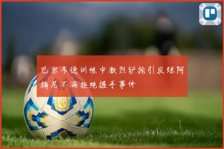 巴尔韦德训练中激烈铲抢引发琼阿梅尼不满拒绝握手事件