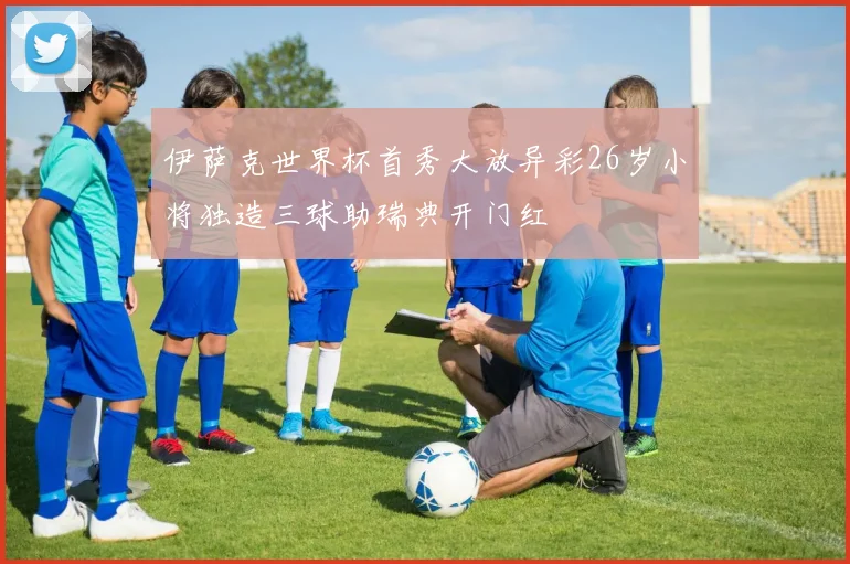 伊萨克世界杯首秀大放异彩26岁小将独造三球助瑞典开门红