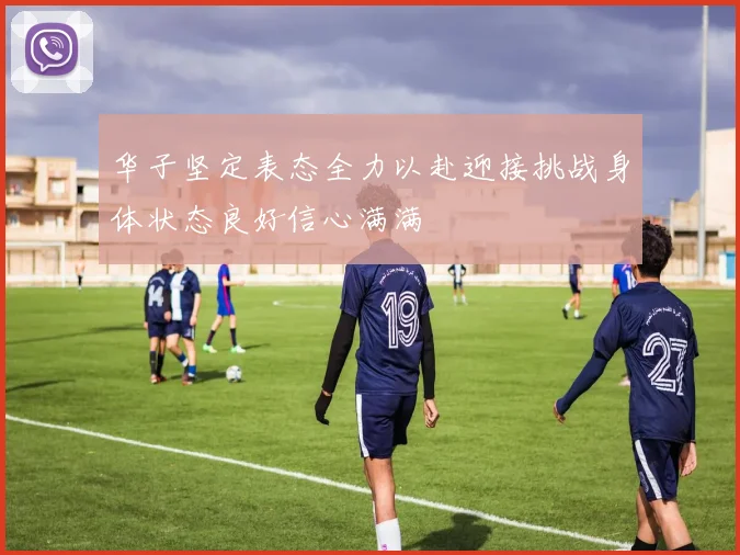 华子坚定表态全力以赴迎接挑战身体状态良好信心满满