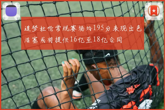 追梦杜伦常规赛场均195分表现出色活塞或将提供16亿至18亿合同
