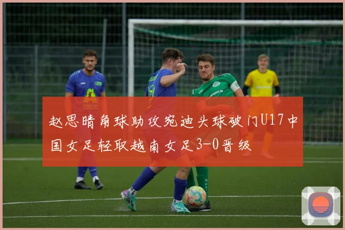 赵思晴角球助攻宛迪头球破门U17中国女足轻取越南女足3-0晋级