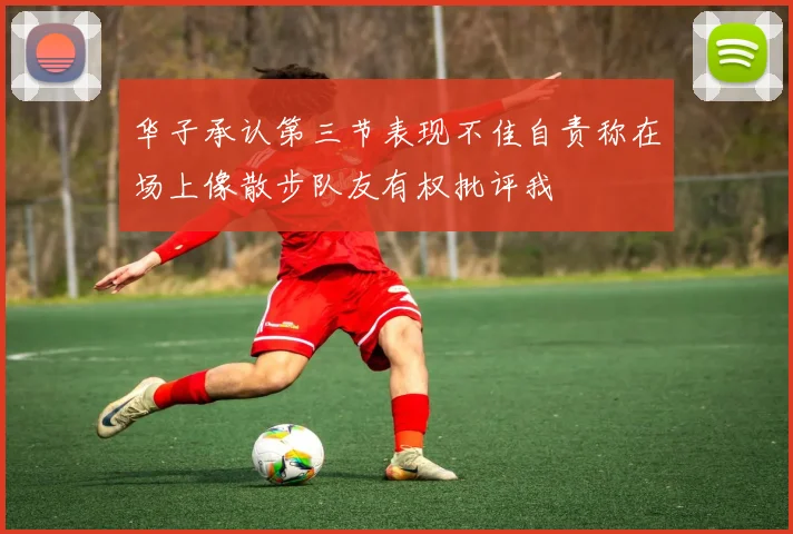 华子承认第三节表现不佳自责称在场上像散步队友有权批评我