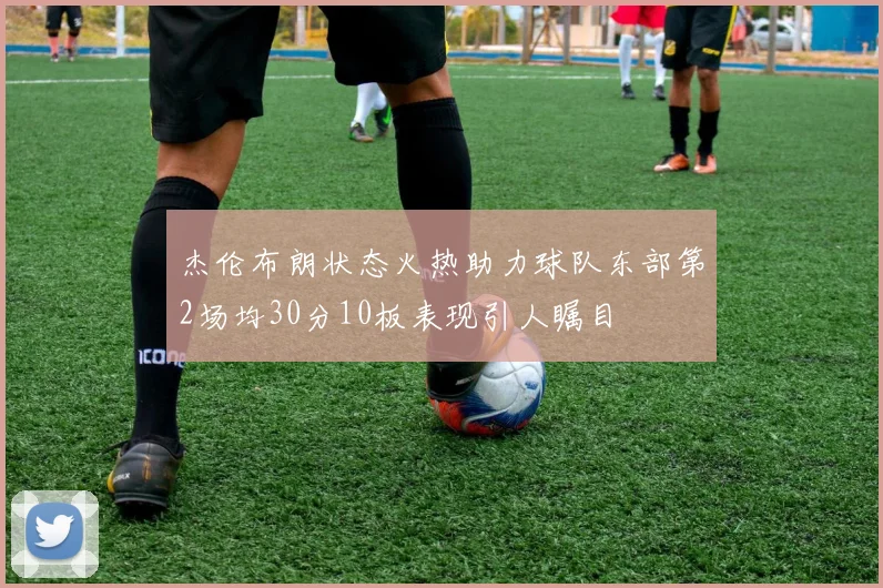 杰伦布朗状态火热助力球队东部第2场均30分10板表现引人瞩目