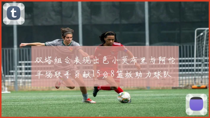 双塔组合表现出色小莫布里与阿伦半场联手贡献15分8篮板助力球队